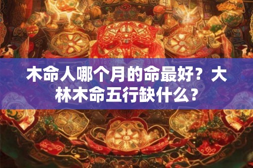 木命人哪个月的命最好？大林木命五行缺什么？