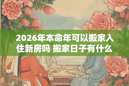 2026年本命年可以搬家入住新房吗 搬家日子有什么讲究