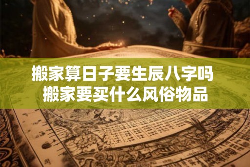搬家算日子要生辰八字吗 搬家要买什么风俗物品