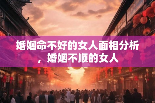 婚姻命不好的女人面相分析，婚姻不顺的女人