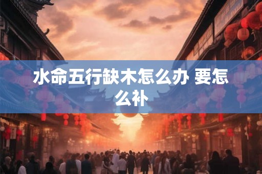 水命五行缺木怎么办 要怎么补 水命五行缺木怎么办 要怎么补