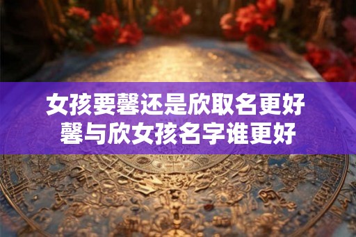 女孩要馨还是欣取名更好 馨与欣女孩名字谁更好 女孩要馨还是欣取名更好 馨与欣女孩名字谁更好