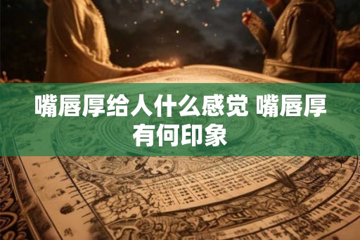 嘴唇厚给人什么感觉 嘴唇厚有何印象