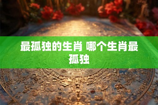 最孤独的生肖 哪个生肖最孤独