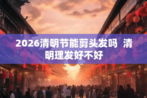 2026清明节能剪头发吗  清明理发好不好