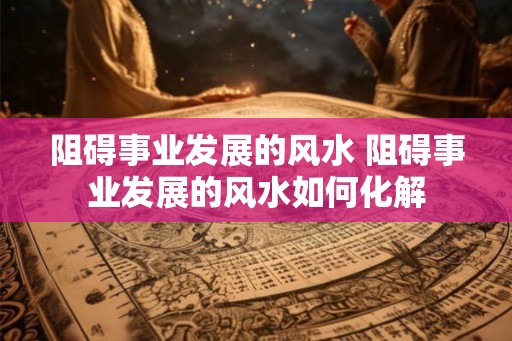 阻碍事业发展的风水 阻碍事业发展的风水如何化解
