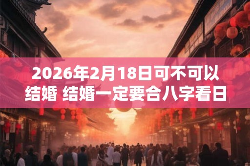 2026年2月18日可不可以结婚 结婚一定要合八字看日子吗 2026年2月18日可不可以结婚 结婚一定要合八字看日子吗