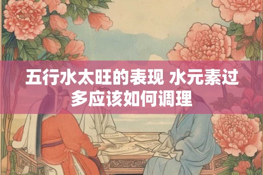 五行水太旺的表现 水元素过多应该如何调理 五行水太旺的表现 水元素过多应该如何调理