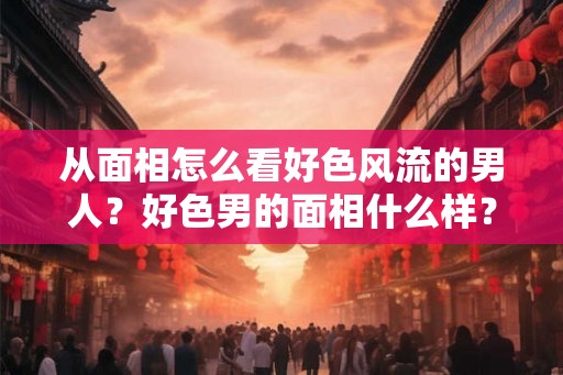 从面相怎么看好色风流的男人?好色男的面相什么样? 从面相怎么看好色风流的男人?好色男的面相什么样?