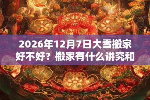 2026年12月7日大雪搬家好不好？搬家有什么讲究和忌讳？
