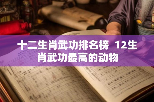 十二生肖武功排名榜  12生肖武功最高的动物