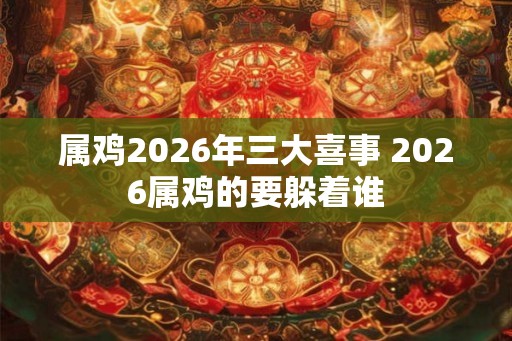 属鸡2026年三大喜事 2026属鸡的要躲着谁 属鸡2026年三大喜事 2026属鸡的要躲着谁