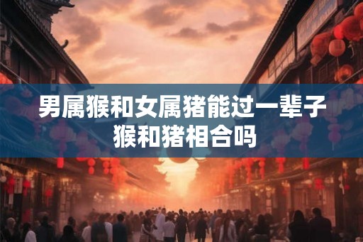 男属猴和女属猪能过一辈子 猴和猪相合吗
