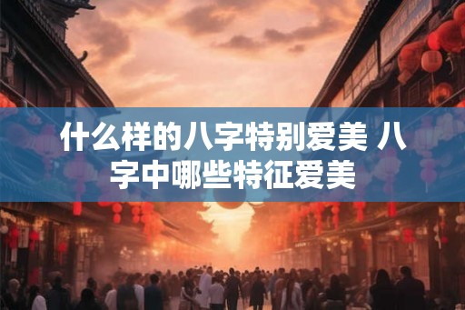 什么样的八字特别爱美 八字中哪些特征爱美 什么样的八字特别爱美 八字中哪些特征爱美