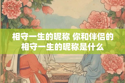 相守一生的昵称 你和伴侣的相守一生的昵称是什么 相守一生的昵称 你和伴侣的相守一生的昵称是什么
