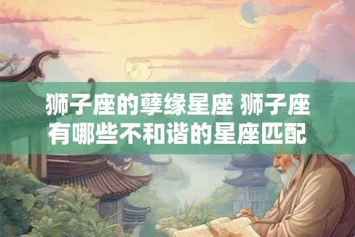 狮子座的孽缘星座 狮子座有哪些不和谐的星座匹配