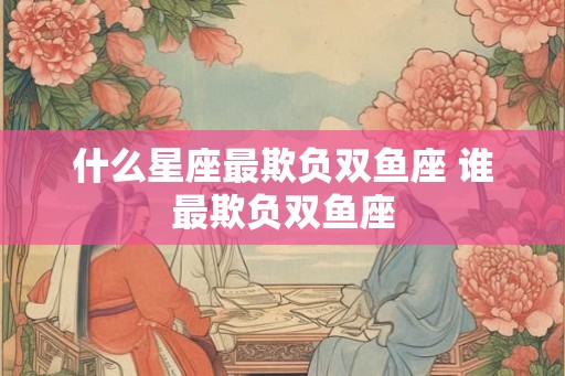 什么星座最欺负双鱼座 谁最欺负双鱼座