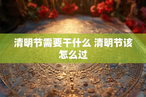 清明节需要干什么 清明节该怎么过 清明节需要干什么 清明节该怎么过