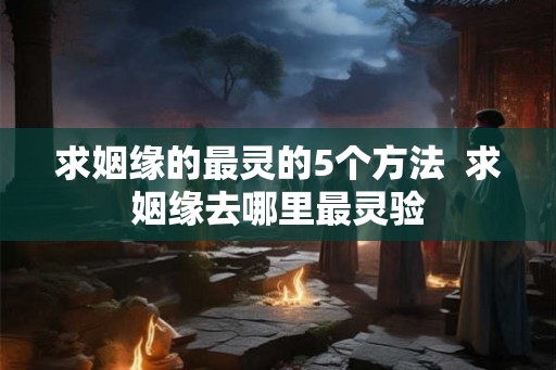 求姻缘的最灵的5个方法  求姻缘去哪里最灵验