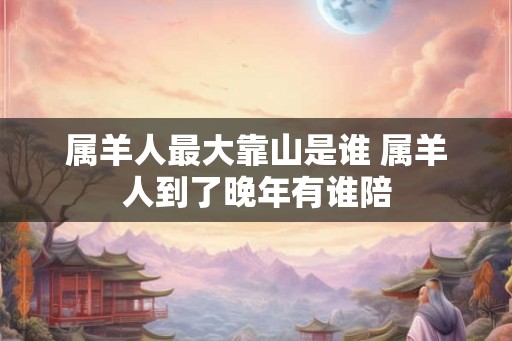 属羊人最大靠山是谁 属羊人到了晚年有谁陪 属羊人最大靠山是谁 属羊人到了晚年有谁陪