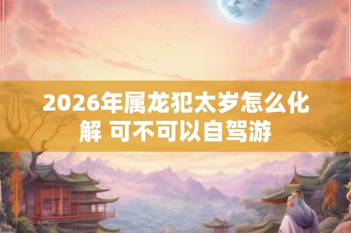 2026年属龙犯太岁怎么化解 可不可以自驾游