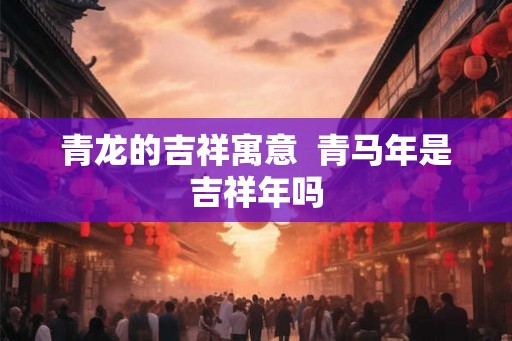 青龙的吉祥寓意 青马年是吉祥年吗 青龙的吉祥寓意 青马年是吉祥年吗