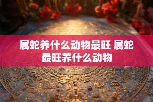 属蛇养什么动物最旺 属蛇最旺养什么动物