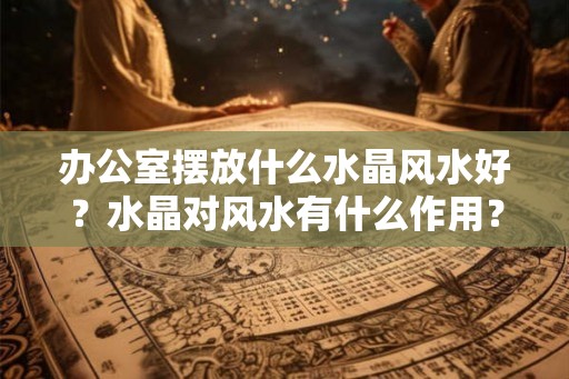 办公室摆放什么水晶风水好？水晶对风水有什么作用？