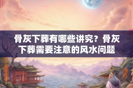 骨灰下葬有哪些讲究？骨灰下葬需要注意的风水问题