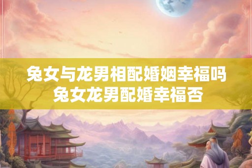 兔女与龙男相配婚姻幸福吗 兔女龙男配婚幸福否