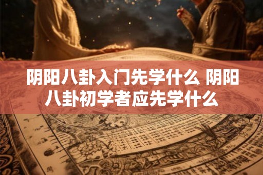 阴阳八卦入门先学什么 阴阳八卦初学者应先学什么 阴阳八卦入门先学什么 阴阳八卦初学者应先学什么