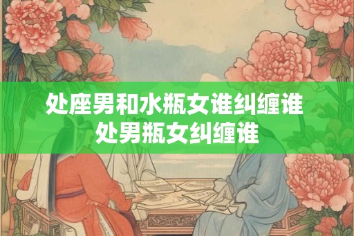 处座男和水瓶女谁纠缠谁 处男瓶女纠缠谁