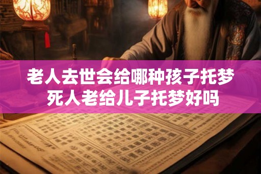 老人去世会给哪种孩子托梦 死人老给儿子托梦好吗
