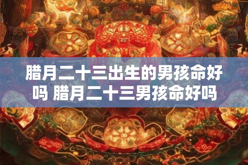 腊月二十三出生的男孩命好吗 腊月二十三男孩命好吗 腊月二十三出生的男孩命好吗 腊月二十三男孩命好吗