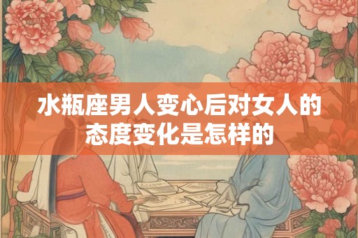 水瓶座男人变心后对女人的态度变化是怎样的