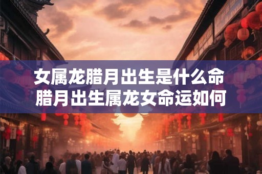 女属龙腊月出生是什么命 腊月出生属龙女命运如何