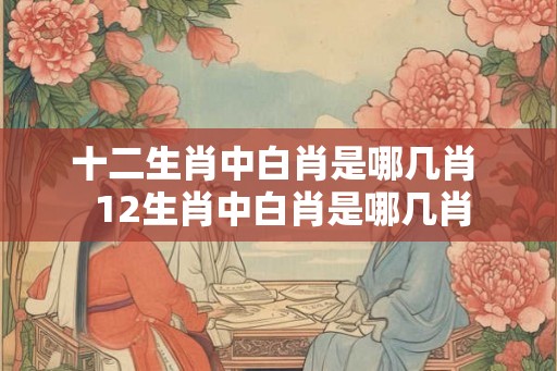 十二生肖中白肖是哪几肖  12生肖中白肖是哪几肖