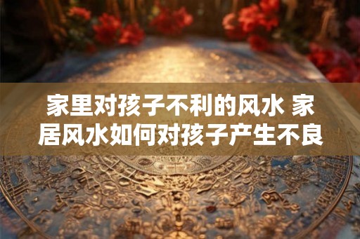 家里对孩子不利的风水 家居风水如何对孩子产生不良影响 家里对孩子不利的风水 家居风水如何对孩子产生不良影响