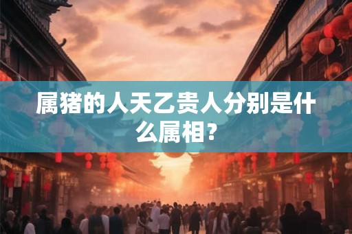 属猪的人天乙贵人分别是什么属相？