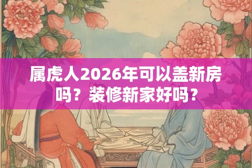 属虎人2026年可以盖新房吗？装修新家好吗？