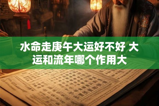 水命走庚午大运好不好 大运和流年哪个作用大
