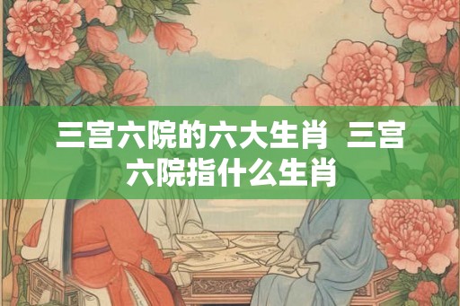 三宫六院的六大生肖  三宫六院指什么生肖