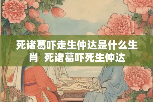 死诸葛吓走生仲达是什么生肖  死诸葛吓死生仲达