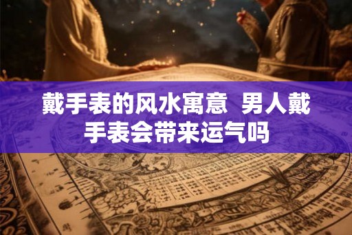戴手表的风水寓意  男人戴手表会带来运气吗