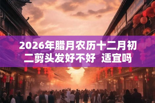 2026年腊月农历十二月初二剪头发好不好  适宜吗