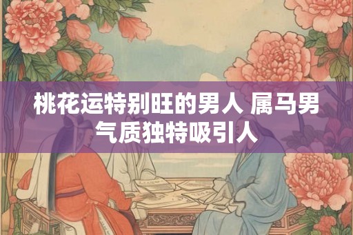 桃花运特别旺的男人 属马男气质独特吸引人