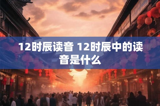 12时辰读音 12时辰中的读音是什么
