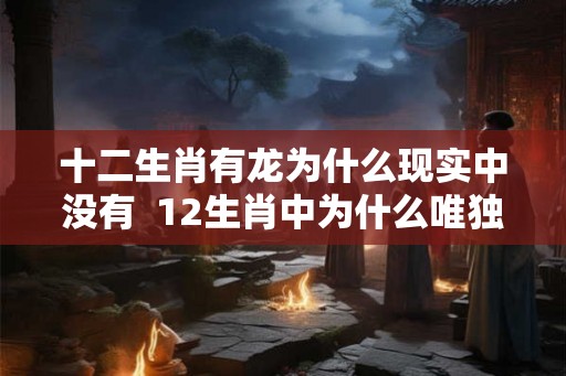 十二生肖有龙为什么现实中没有  12生肖中为什么唯独龙消失了