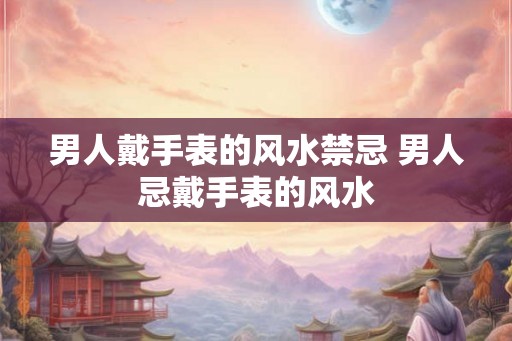 男人戴手表的风水禁忌 男人忌戴手表的风水 男人戴手表的风水禁忌 男人忌戴手表的风水