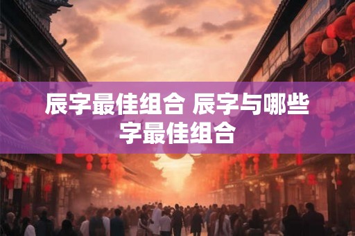 辰字最佳组合 辰字与哪些字最佳组合 辰字最佳组合 辰字与哪些字最佳组合
